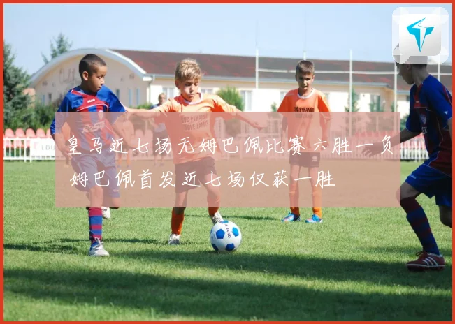 皇马近七场无姆巴佩比赛六胜一负 姆巴佩首发近七场仅获一胜