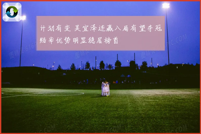 计划有变 吴宜泽连赢八局有望夺冠赔率优势明显稳居榜首