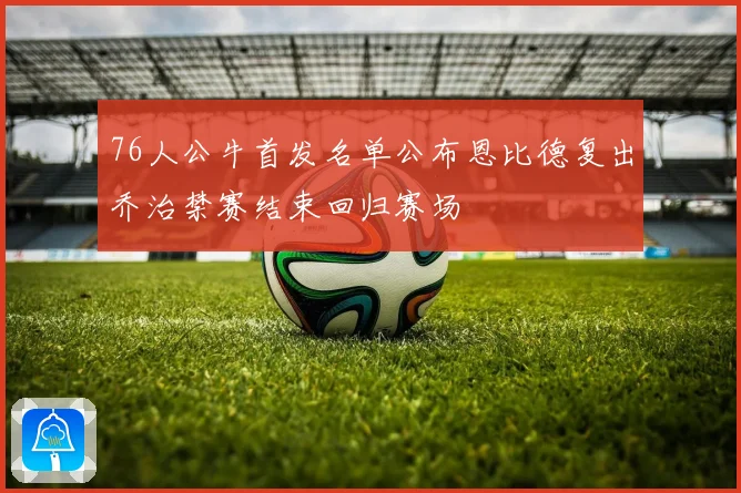 76人公牛首发名单公布恩比德复出乔治禁赛结束回归赛场
