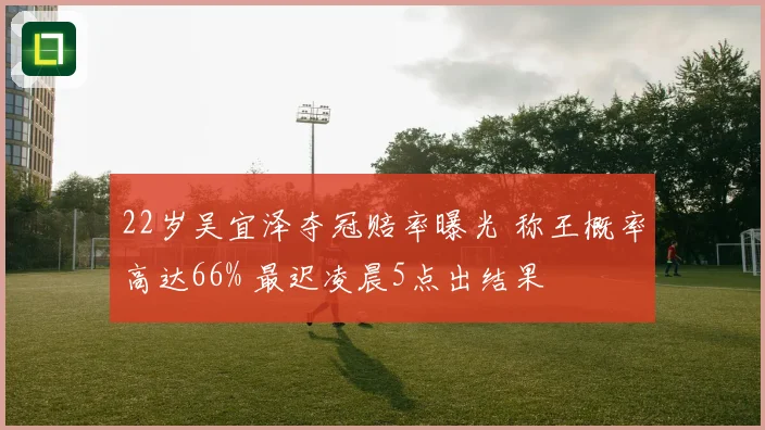 22岁吴宜泽夺冠赔率曝光 称王概率高达66% 最迟凌晨5点出结果