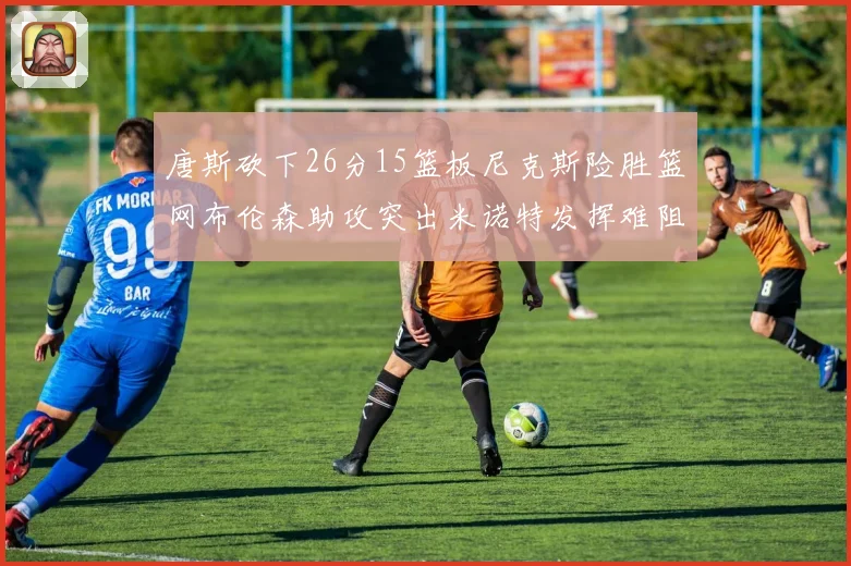 唐斯砍下26分15篮板尼克斯险胜篮网布伦森助攻突出米诺特发挥难阻败局
