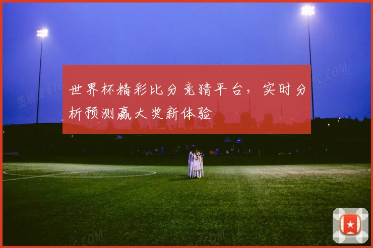 世界杯精彩比分竞猜平台，实时分析预测赢大奖新体验
