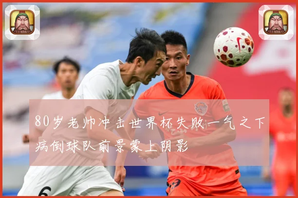 80岁老帅冲击世界杯失败一气之下病倒球队前景蒙上阴影