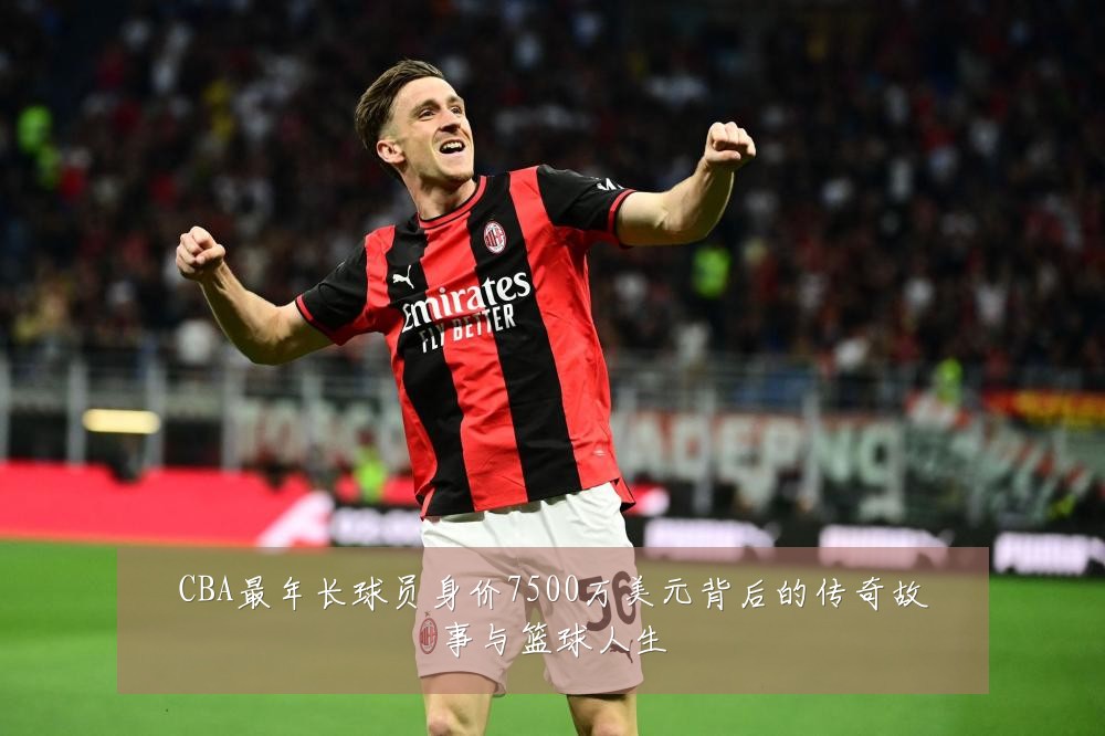 CBA最年长球员身价7500万美元背后的传奇故事与篮球人生